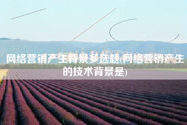 网络营销产生背景多选题(网络营销产生的技术背景是)