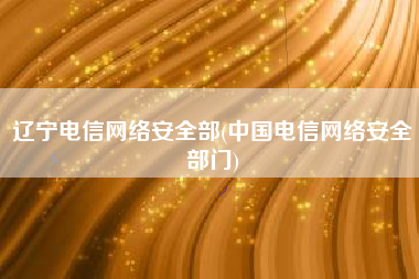 辽宁电信网络安全部(中国电信网络安全部门)