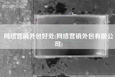 网络营销外包好处(网络营销外包有限公司)