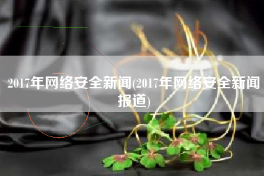 2017年网络安全新闻(2017年网络安全新闻报道)