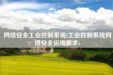 网络安全工业控制系统(工业控制系统网络安全运维需求)