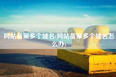网站备案多个域名(网站备案多个域名怎么办)