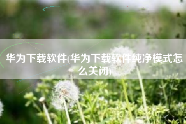华为下载软件(华为下载软件纯净模式怎么关闭)