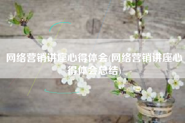 网络营销讲座心得体会(网络营销讲座心得体会总结)