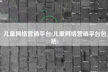 儿童网络营销平台(儿童网络营销平台包括)