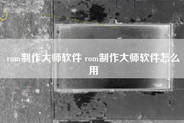 rom制作大师软件 rom制作大师软件怎么用