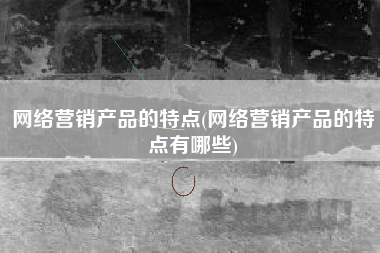 网络营销产品的特点(网络营销产品的特点有哪些)