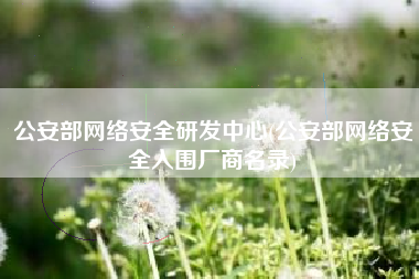 公安部网络安全研发中心(公安部网络安全入围厂商名录)