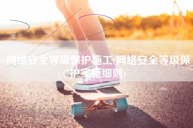 网络安全等级保护施工(网络安全等级保护实施细则)