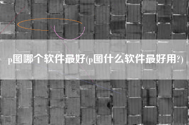 p图哪个软件最好(p图什么软件最好用?)