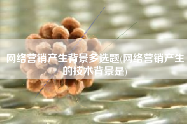 网络营销产生背景多选题(网络营销产生的技术背景是)