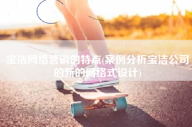 宝洁网络营销的特点(案例分析宝洁公司的新的网络式设计)