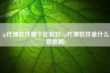 ip代理软件哪个比较好(ip代理软件是什么意思啊)