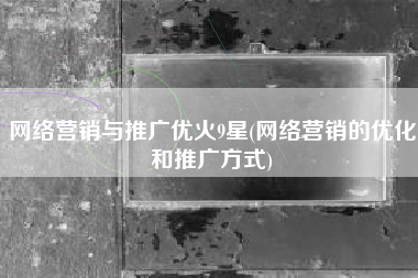 网络营销与推广优火9星(网络营销的优化和推广方式)