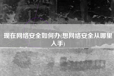 现在网络安全如何办(想网络安全从哪里入手)
