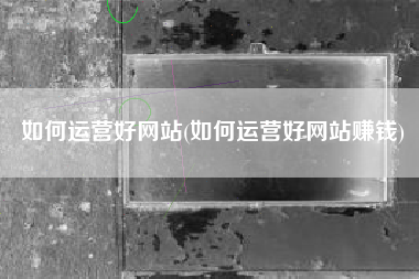 如何运营好网站(如何运营好网站赚钱)