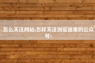 怎么关注网站(怎样关注浏览器里的公众号)