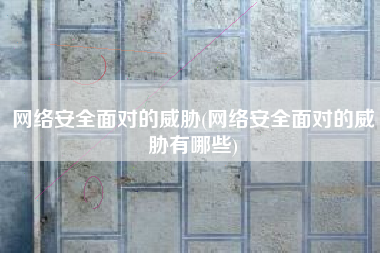 网络安全面对的威胁(网络安全面对的威胁有哪些)