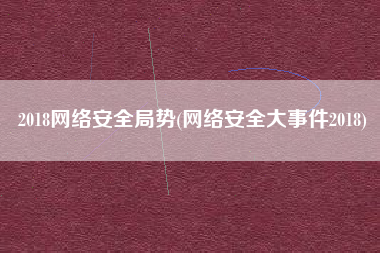 2018网络安全局势(网络安全大事件2018)
