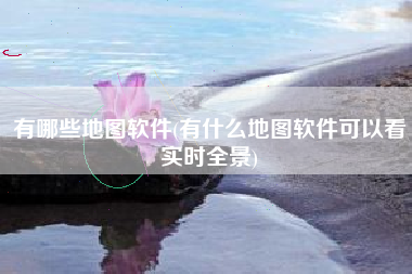 有哪些地图软件(有什么地图软件可以看实时全景)