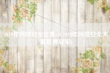 2019年网络安全比赛ctf(2019年网络安全大赛世界冠军)