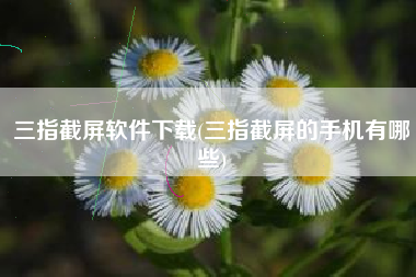 三指截屏软件下载(三指截屏的手机有哪些)