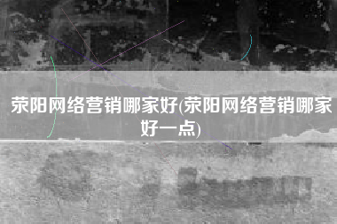 荥阳网络营销哪家好(荥阳网络营销哪家好一点)
