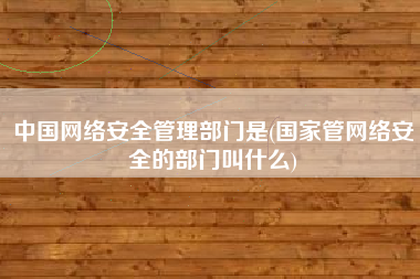 中国网络安全管理部门是(国家管网络安全的部门叫什么)