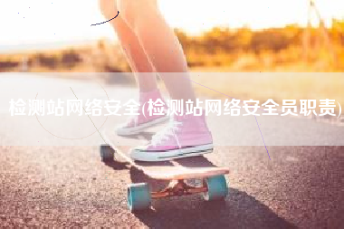 检测站网络安全(检测站网络安全员职责)