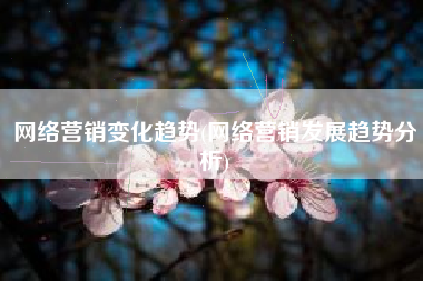 网络营销变化趋势(网络营销发展趋势分析)