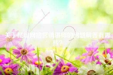 关于昆明网络营销讲师的问题解答有哪些？