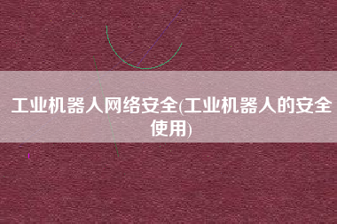 工业机器人网络安全(工业机器人的安全使用)