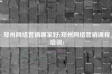 郑州网络营销哪家好(郑州网络营销课程培训)