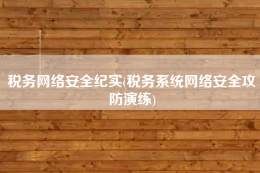 税务网络安全纪实(税务系统网络安全攻防演练)
