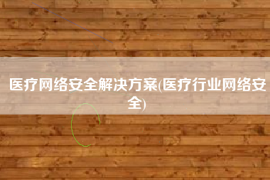 医疗网络安全解决方案(医疗行业网络安全)