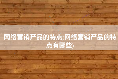 网络营销产品的特点(网络营销产品的特点有哪些)