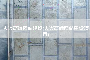 大兴高端网站建设(大兴高端网站建设项目)