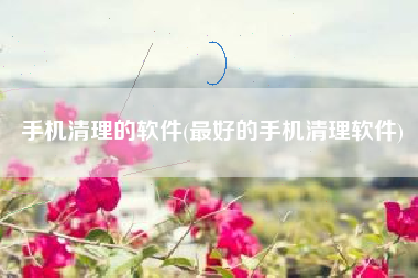 手机清理的软件(最好的手机清理软件)