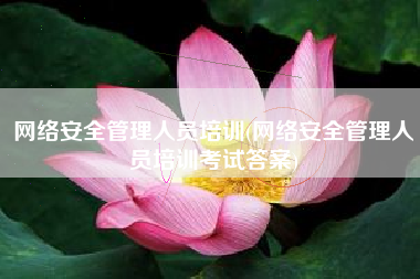 网络安全管理人员培训(网络安全管理人员培训考试答案)