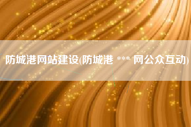 防城港网站建设(防城港 *** 网公众互动)