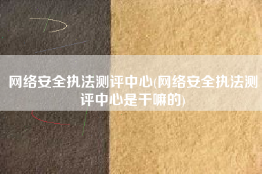 网络安全执法测评中心(网络安全执法测评中心是干嘛的)