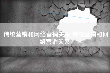 传统营销和网络营销关系(传统营销和网络营销关系)