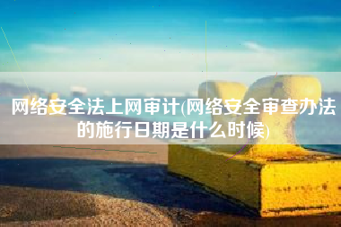 网络安全法上网审计(网络安全审查办法的施行日期是什么时候)