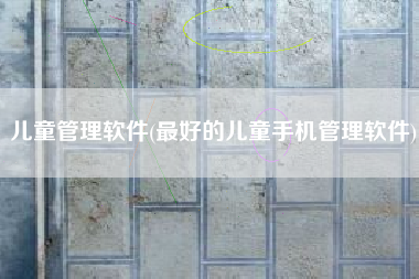 儿童管理软件(最好的儿童手机管理软件)