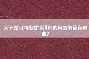 关于昆明网络营销讲师的问题解答有哪些？